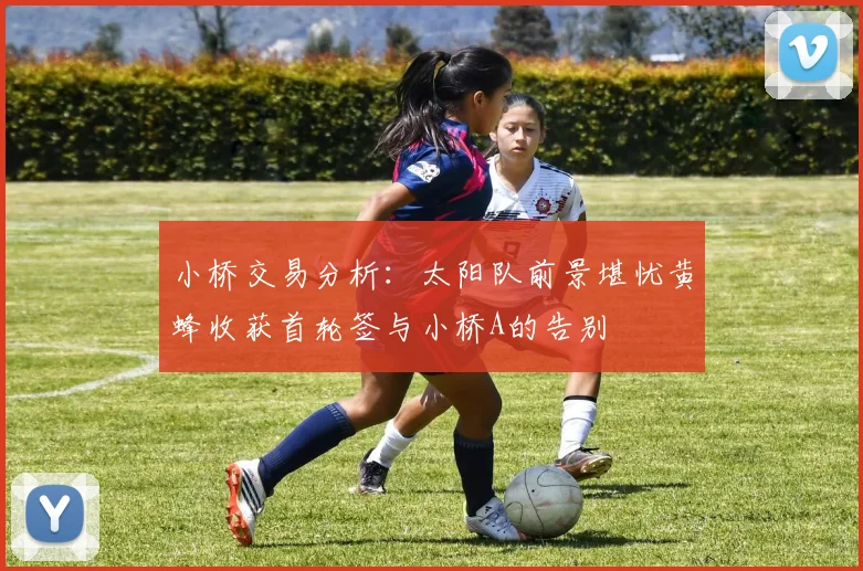 小桥交易分析：太阳队前景堪忧黄蜂收获首轮签与小桥A的告别
