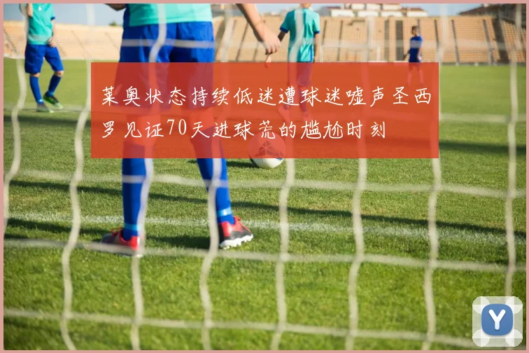 莱奥状态持续低迷遭球迷嘘声圣西罗见证70天进球荒的尴尬时刻