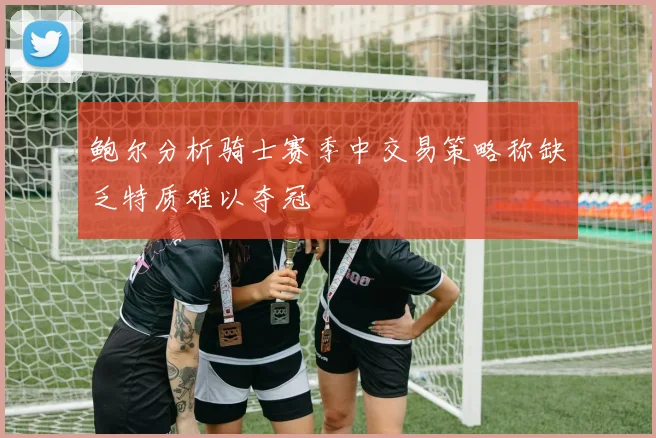 鲍尔分析骑士赛季中交易策略称缺乏特质难以夺冠