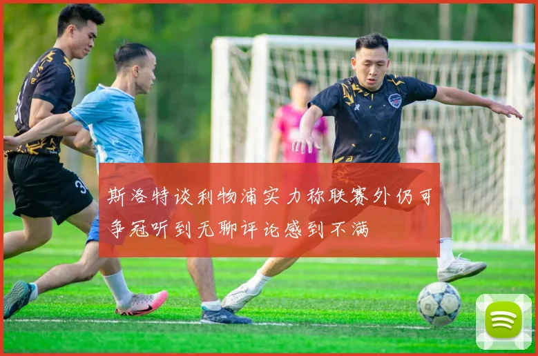 斯洛特谈利物浦实力称联赛外仍可争冠听到无聊评论感到不满
