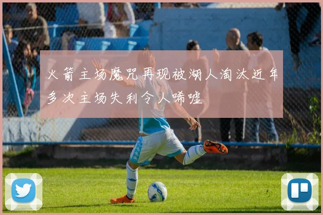 火箭主场魔咒再现被湖人淘汰近年多次主场失利令人唏嘘