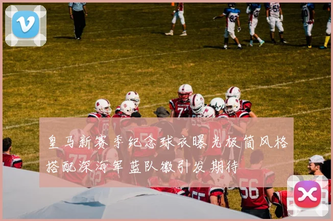 皇马新赛季纪念球衣曝光极简风格搭配深海军蓝队徽引发期待
