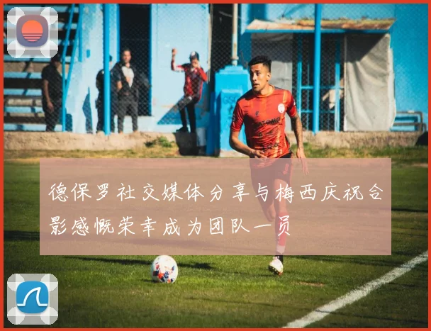 德保罗社交媒体分享与梅西庆祝合影感慨荣幸成为团队一员