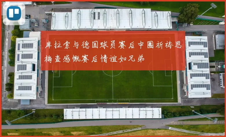 库拉索与德国球员赛后中圈祈祷恩梅查感慨赛后情谊如兄弟