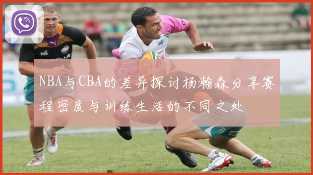 NBA与CBA的差异探讨杨瀚森分享赛程密度与训练生活的不同之处