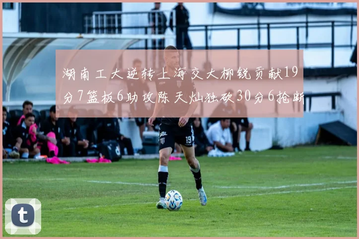 湖南工大逆转上海交大柳锐贡献19分7篮板6助攻陈天灿独砍30分6抢断助力胜利