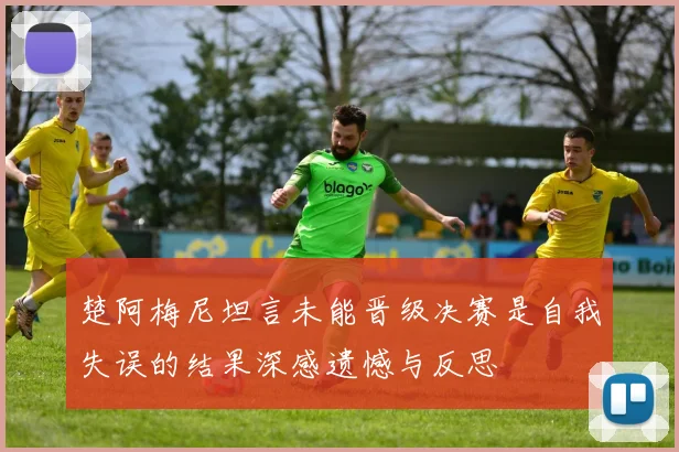 楚阿梅尼坦言未能晋级决赛是自我失误的结果深感遗憾与反思