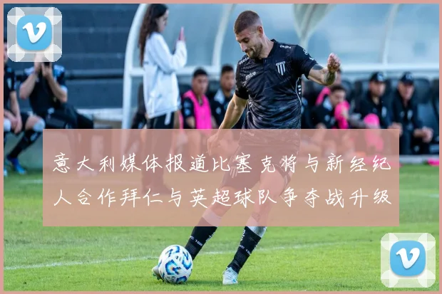 意大利媒体报道比塞克将与新经纪人合作拜仁与英超球队争夺战升级