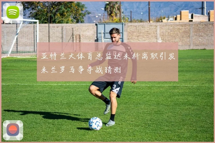 亚特兰大体育总监达米科离职引发米兰罗马争夺战猜测