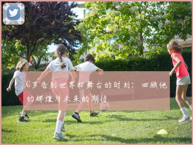 C罗告别世界杯舞台的时刻：回顾他的辉煌与未来的期待
