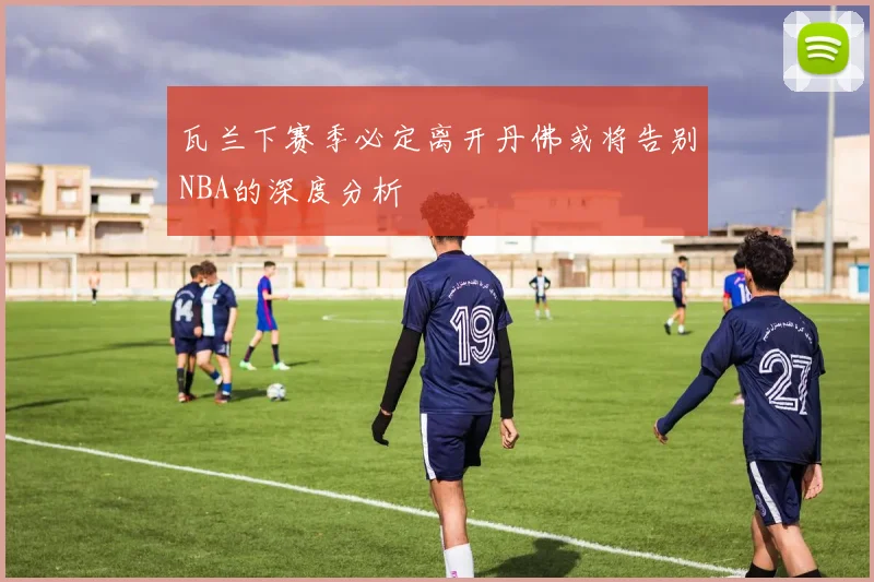 瓦兰下赛季必定离开丹佛或将告别NBA的深度分析