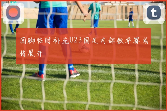 国脚临时补充U23国足内部教学赛或将展开