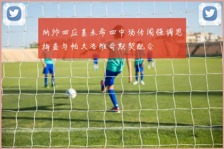 纳帅回应基米希回中场传闻强调恩梅查与帕夫洛维奇默契配合