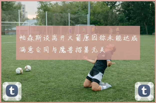 帕森斯谈离开火箭原因称未能达成满意合同与魔兽招募无关
