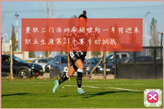曼联三门汤姆希顿续约一年将迎来职业生涯第21个赛季的挑战