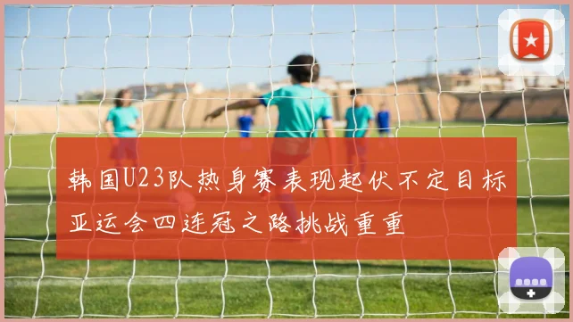 韩国U23队热身赛表现起伏不定目标亚运会四连冠之路挑战重重