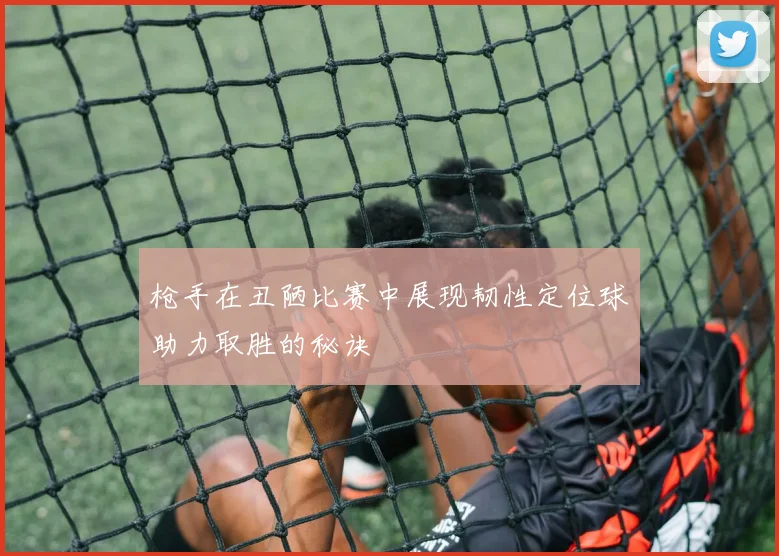 枪手在丑陋比赛中展现韧性定位球助力取胜的秘诀
