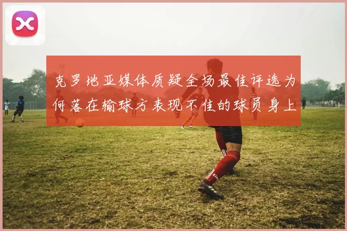 克罗地亚媒体质疑全场最佳评选为何落在输球方表现不佳的球员身上